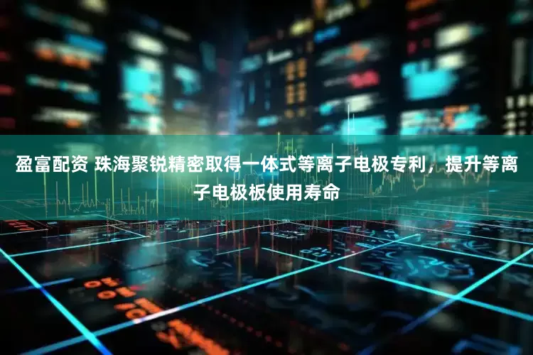 盈富配资 珠海聚锐精密取得一体式等离子电极专利，提升等离子电极板使用寿命