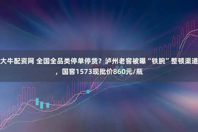 大牛配资网 全国全品类停单停货？泸州老窖被曝“铁腕”整顿渠道，国窖1573现批价860元/瓶