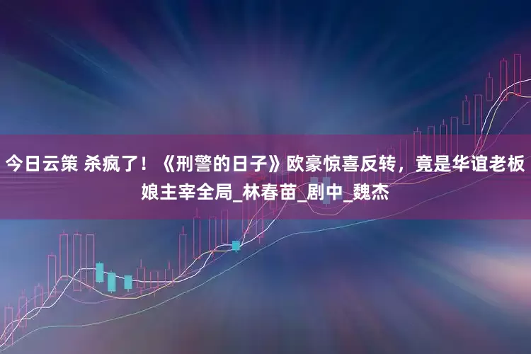 今日云策 杀疯了！《刑警的日子》欧豪惊喜反转，竟是华谊老板娘主宰全局_林春苗_剧中_魏杰