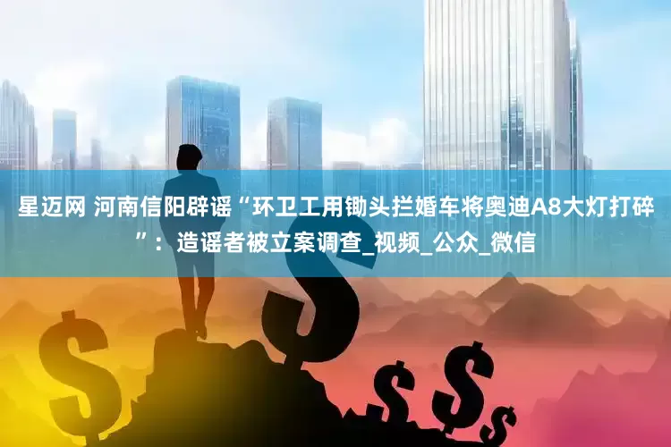 星迈网 河南信阳辟谣“环卫工用锄头拦婚车将奥迪A8大灯打碎”：造谣者被立案调查_视频_公众_微信