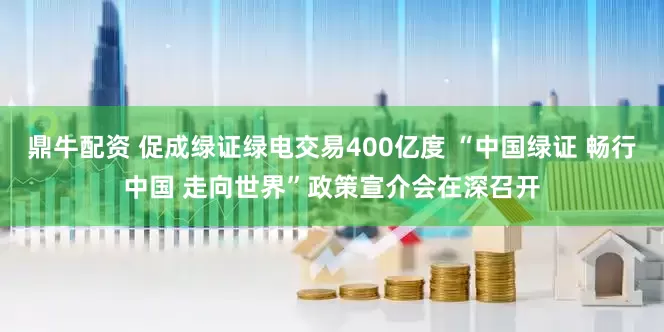 鼎牛配资 促成绿证绿电交易400亿度 “中国绿证 畅行中国 走向世界”政策宣介会在深召开