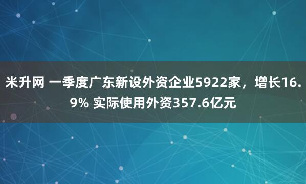 米升网 一季度广东新设外资企业5922家，增长16.9% 实际使用外资357.6亿元