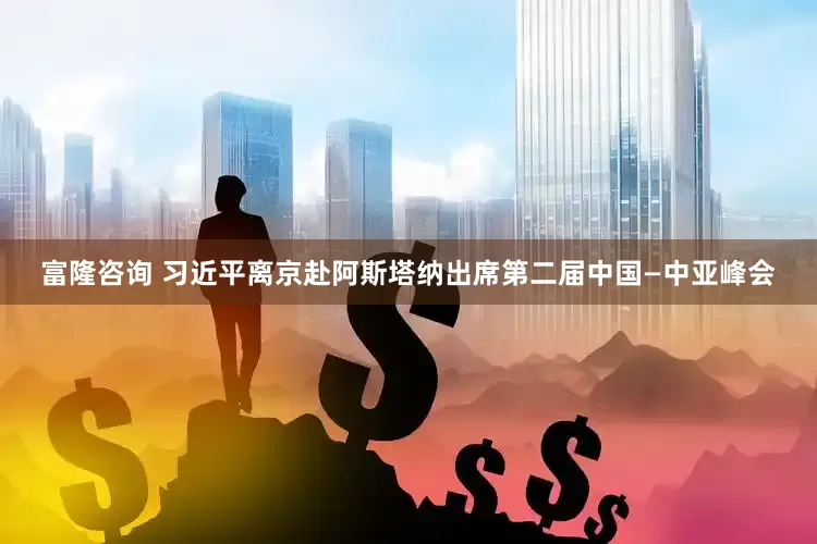 富隆咨询 习近平离京赴阿斯塔纳出席第二届中国—中亚峰会