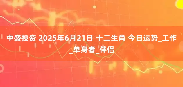 中盛投资 2025年6月21日 十二生肖 今日运势_工作_单身者_伴侣