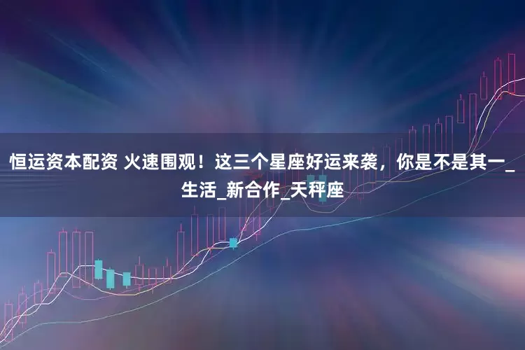恒运资本配资 火速围观！这三个星座好运来袭，你是不是其一_生活_新合作_天秤座