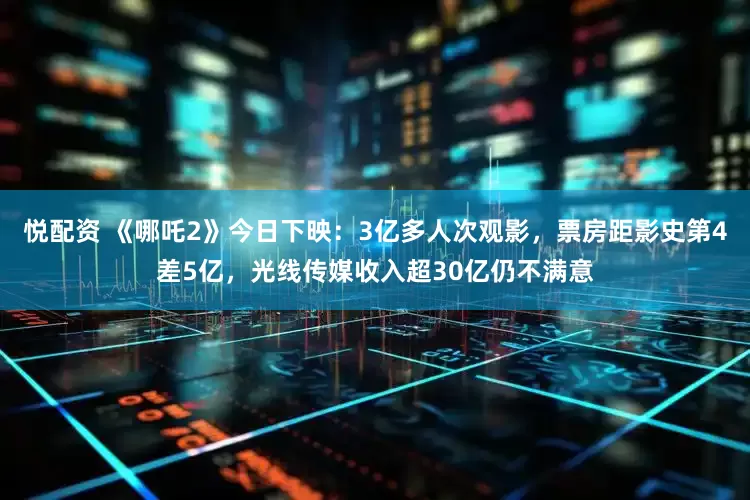 悦配资 《哪吒2》今日下映：3亿多人次观影，票房距影史第4差5亿，光线传媒收入超30亿仍不满意