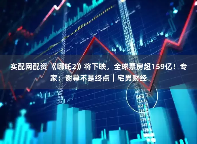 实配网配资 《哪吒2》将下映，全球票房超159亿！专家：谢幕不是终点｜宅男财经