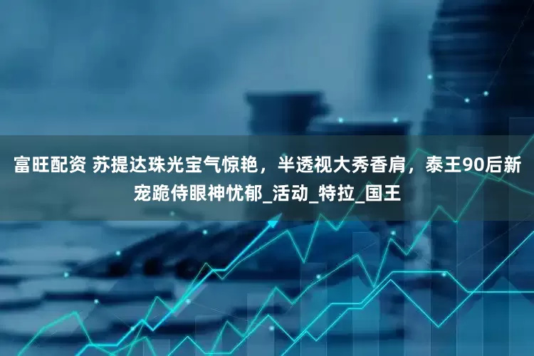 富旺配资 苏提达珠光宝气惊艳，半透视大秀香肩，泰王90后新宠跪侍眼神忧郁_活动_特拉_国王