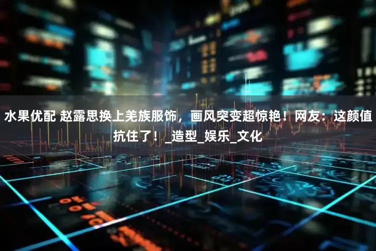 水果优配 赵露思换上羌族服饰，画风突变超惊艳！网友：这颜值抗住了！_造型_娱乐_文化