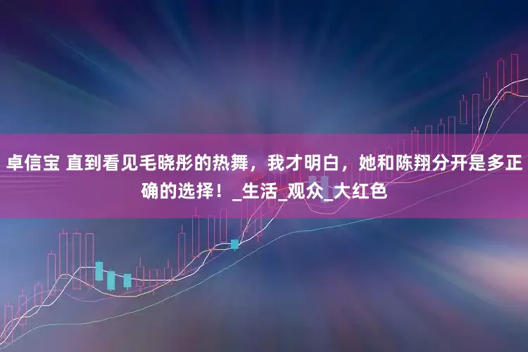卓信宝 直到看见毛晓彤的热舞，我才明白，她和陈翔分开是多正确的选择！_生活_观众_大红色