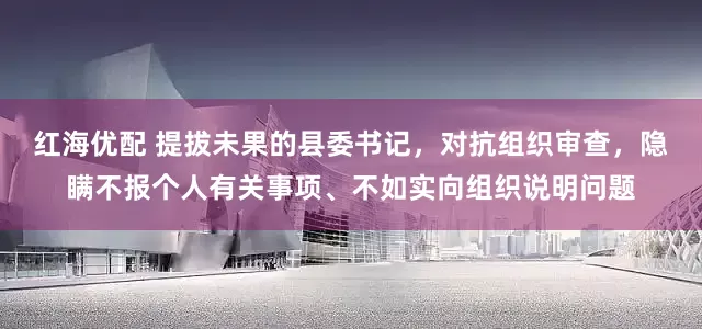红海优配 提拔未果的县委书记，对抗组织审查，隐瞒不报个人有关事项、不如实向组织说明问题