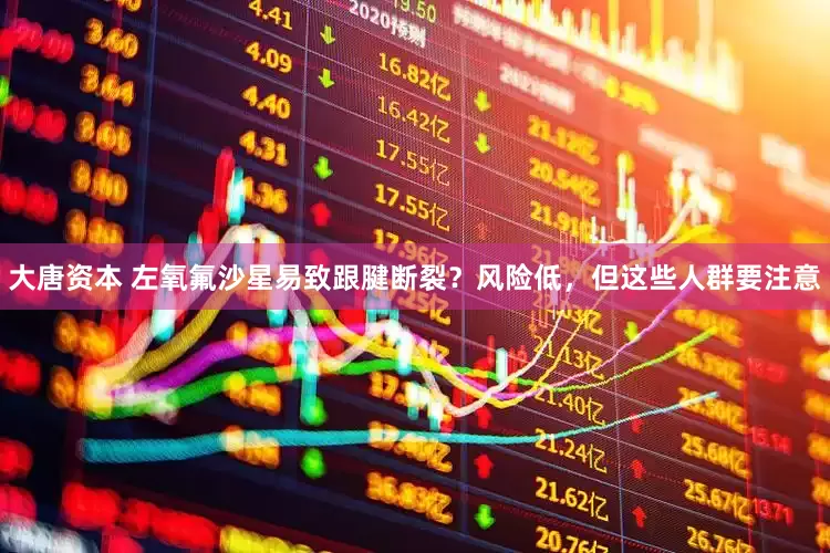 大唐资本 左氧氟沙星易致跟腱断裂？风险低，但这些人群要注意