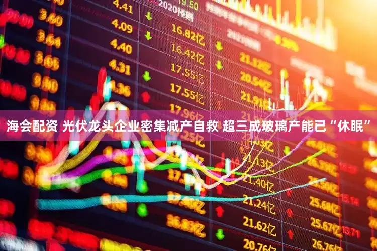 海会配资 光伏龙头企业密集减产自救 超三成玻璃产能已“休眠”