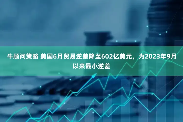 牛顾问策略 美国6月贸易逆差降至602亿美元，为2023年9月以来最小逆差