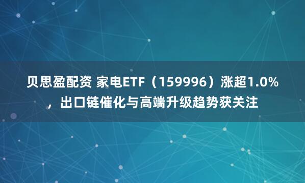 贝思盈配资 家电ETF（159996）涨超1.0%，出口链催化与高端升级趋势获关注