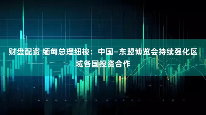 财盘配资 缅甸总理纽梭：中国—东盟博览会持续强化区域各国投资合作