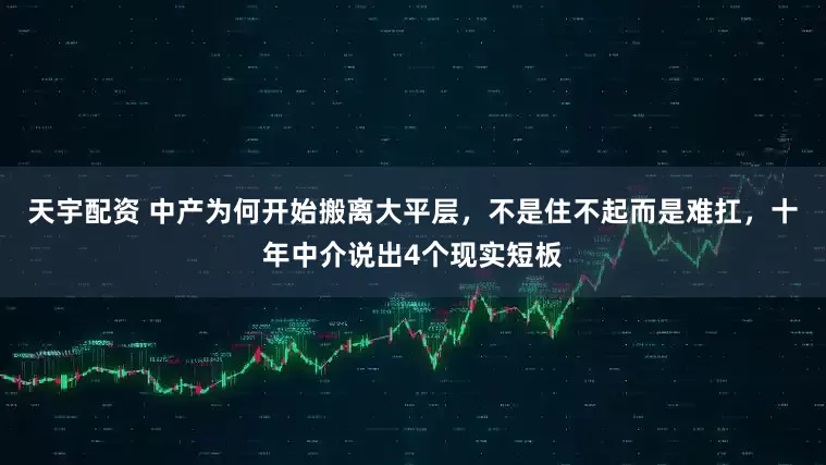 天宇配资 中产为何开始搬离大平层，不是住不起而是难扛，十年中介说出4个现实短板